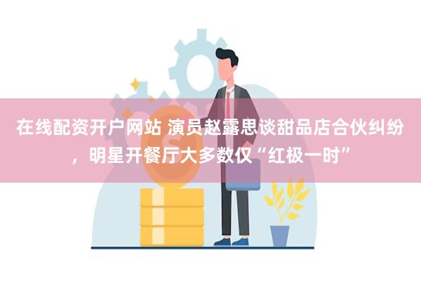 在线配资开户网站 演员赵露思谈甜品店合伙纠纷，明星开餐厅大多数仅“红极一时”