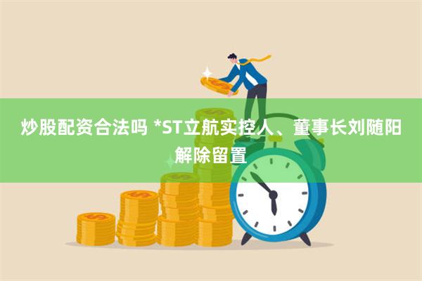 炒股配资合法吗 *ST立航实控人、董事长刘随阳解除留置